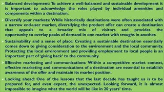Balanced development: To achieve a well-balanced and sustainable development it
is important to acknowledge the roles played by individual amenities and
components within a destination.
Diversify your markets: While historically destinations were often associated with
a narrow end-user market, diversifying the product offer can create a destination
that appeals to a broader mix of visitors and provides the
opportunity to overlay peaks of demand in one market with troughs in another.
Sustainability and a sense of place: Creating a sustainable destination essentially
comes down to giving consideration to the environment and the local community.
Protecting the local environment and providing employment to local people is an
important part of ‘giving back’ to the community.
Effective marketing and communications: Within a competitive market context,
effective marketing and communications of a destination are essential to establish
awareness of the offer and maintain its market position.
Looking ahead: One of the lessons that the last decade has taught us is to be
prepared for, and even expect, the unexpected. Looking forward, it is almost
impossible to imagine what the world will be like in 20 years’ time.
 