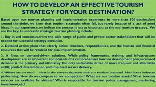 HOWTO DEVELOP AN EFFECTIVETOURISM
STRATEGY FORYOUR DESTINATION?
Based upon our tourism planning and implementation experience in more than 500 destinations
around the globe, we know that tourism strategies often fail, but rarely because of a lack of good
ideas. In our experience, we believe the process is just as important as the end tourism strategy. We
see the keys to successful strategic tourism planning include:
1. Buy-in and consensus, from the wide range of public and private sector stakeholders that will be
needed for successful strategy execution.
2. Detailed action plans that clearly define timelines, responsibilities, and the human and financial
resources that will be required for plan implementation.
3. A focus on demand-driven solutions. While policy frameworks, training, and infrastructure
development are all important components of a comprehensive tourism development plan, increased
demand is the primary and ultimately the only sustainable driver of more frequent and affordable
airlift, product diversification, and improved service delivery.
4. Where are we now? – what is the current situation with our tourism industry? How is the industry
performing? How do we compare to our competition? What are our tourism assets? What tourism
services are available for visitors? Who is responsible for tourism policy, management, marketing,
investment, etc?
 