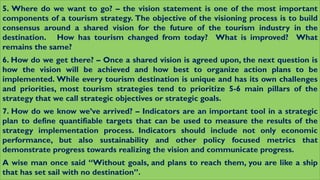 5. Where do we want to go? – the vision statement is one of the most important
components of a tourism strategy. The objective of the visioning process is to build
consensus around a shared vision for the future of the tourism industry in the
destination. How has tourism changed from today? What is improved? What
remains the same?
6. How do we get there? – Once a shared vision is agreed upon, the next question is
how the vision will be achieved and how best to organize action plans to be
implemented. While every tourism destination is unique and has its own challenges
and priorities, most tourism strategies tend to prioritize 5-6 main pillars of the
strategy that we call strategic objectives or strategic goals.
7. How do we know we’ve arrived? – Indicators are an important tool in a strategic
plan to define quantifiable targets that can be used to measure the results of the
strategy implementation process. Indicators should include not only economic
performance, but also sustainability and other policy focused metrics that
demonstrate progress towards realizing the vision and communicate progress.
A wise man once said “Without goals, and plans to reach them, you are like a ship
that has set sail with no destination”.
 