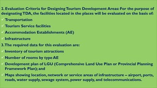 2. Evaluation Criteria for DesigningTourism Development Areas: For the purpose of
designatingTDA, the facilities located in the places will be evaluated on the basis of:
 Transportation
 Tourism Service facilities
 Accommodation Establishments (AE)
 Infrastructure
3.The required data for this evaluation are:
 Inventory of tourism attractions
 Number of rooms by type AE
 Development plan of LGU (Comprehensive Land Use Plan or Provincial Planning
Framework Plan); and
 Maps showing location, network or service areas of infrastructure – airport, ports,
roads, water supply, sewage system, power supply, and telecommunications.
 