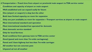 4.Transportation Travel time from airport or provincial main seaport toTDA service center
 Conditions and capacity of airport or main seaport
 Well established and can expand easily for future
 One (airport or seaport) is okay but the other
 Both have limited capacity; no room for expansion
 Only one port available; no room for expansion Transport services at airport or main seaport
 Meet international standard and operation
 Meet international standard but operated for domestic
 Meet domestic service standard
 Only for local Services
 Road conditions from gateway town toTDA service center
 Good (paved and more than 7m-wide carriageway)
 Paved and 2-lane highway but less than 7m-wide carriages
 All weather but not concrete pave
 Unpaved ad not all weather
 