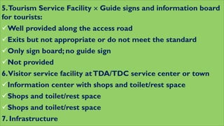 5.Tourism Service Facility  Guide signs and information board
for tourists:
Well provided along the access road
Exits but not appropriate or do not meet the standard
Only sign board; no guide sign
Not provided
6.Visitor service facility atTDA/TDC service center or town
Information center with shops and toilet/rest space
Shops and toilet/rest space
Shops and toilet/rest space
7. Infrastructure
 