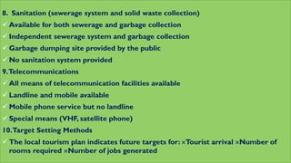 8. Sanitation (sewerage system and solid waste collection)
 Available for both sewerage and garbage collection
 Independent sewerage system and garbage collection
 Garbage dumping site provided by the public
 No sanitation system provided
9.Telecommunications
 All means of telecommunication facilities available
 Landline and mobile available
 Mobile phone service but no landline
 Special means (VHF, satellite phone)
10.Target Setting Methods
 The local tourism plan indicates future targets for: Tourist arrival Number of
rooms required Number of jobs generated
 
