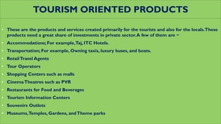TOURISM ORIENTED PRODUCTS
• These are the products and services created primarily for the tourists and also for the locals.These
products need a great share of investments in private sector.A few of them are −
• Accommodations; For example,Taj, ITC Hotels.
• Transportation; For example, Owning taxis, luxury buses, and boats.
• RetailTravel Agents
• Tour Operators
• Shopping Centers such as malls
• CinemaTheatres such as PVR
• Restaurants for Food and Beverages
• Tourism Information Centers
• Souvenirs Outlets
• Museums,Temples, Gardens, andTheme parks
 
