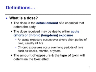 Definitions…
 What is a dose?
 The dose is the actual amount of a chemical that
enters the body
 The dose received may be due to either acute
(short) or chronic (long-term) exposure
• An acute exposure occurs over a very short period of
time, usually 24 hrs
• Chronic exposures occur over long periods of time
such as weeks, months, or years
 The amount of exposure & the type of toxin will
determine the toxic effect
11
 