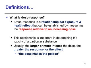 Definitions…
 What is dose-response?
 Dose-response is a relationship b/n exposure &
health effect that can be established by measuring
the response relative to an increasing dose
 This relationship is important in determining the
toxicity of a particular substance
 Usually, the larger or more intense the dose, the
greater the response, or the effect
• “the dose makes the poison”
12
 