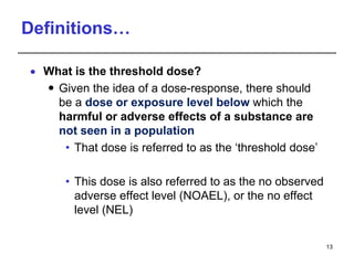 Definitions…
 What is the threshold dose?
 Given the idea of a dose-response, there should
be a dose or exposure level below which the
harmful or adverse effects of a substance are
not seen in a population
• That dose is referred to as the ‘threshold dose’
• This dose is also referred to as the no observed
adverse effect level (NOAEL), or the no effect
level (NEL)
13
 