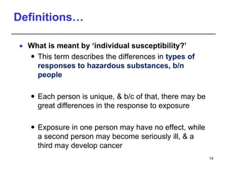 Definitions…
 What is meant by ‘individual susceptibility?’
 This term describes the differences in types of
responses to hazardous substances, b/n
people
 Each person is unique, & b/c of that, there may be
great differences in the response to exposure
 Exposure in one person may have no effect, while
a second person may become seriously ill, & a
third may develop cancer
14
 