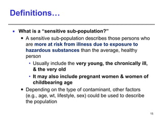 Definitions…
 What is a “sensitive sub-population?”
 A sensitive sub-population describes those persons who
are more at risk from illness due to exposure to
hazardous substances than the average, healthy
person
• Usually include the very young, the chronically ill,
& the very old
• It may also include pregnant women & women of
childbearing age
 Depending on the type of contaminant, other factors
(e.g., age, wt, lifestyle, sex) could be used to describe
the population
15
 