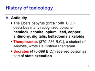 History of toxicology
A. Antiquity
 The Ebers papyrus (circa 1500 B.C.)
describes many recognized poisons-
hemlock, aconite, opium, lead, copper,
antimony, digitalis, belladonna alkaloids
 Theophrastus (370–286 B.C.), a student of
Aristotle, wrote De Historia Plantarum
 Socrates (470-399 B.C.) received poison as
part of state execution
17
 