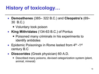 History of toxicology…
 Demosthenes (385– 322 B.C.) and Cleopatra’s (69–
30 B.C.)
 Voluntary took poison
 King Mithridates (134-63 B.C.) of Pontus
 Poisoned many criminals in his experiments to
identify antidotes
 Epidemic Poisonings in Rome lasted from 4th -1st
century B.C
 Dioscorides (Greek physician) 60 A.D.
 Described many poisons, devised categorization system (plant,
animal, mineral)
18
 