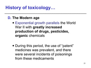 History of toxicology…
D. The Modern age
 Exponential growth parallels the World
War II with greatly increased
production of drugs, pesticides,
organic chemicals
 During this period, the use of “patent”
medicines was prevalent, and there
were several incidents of poisonings
from these medicaments
21
 