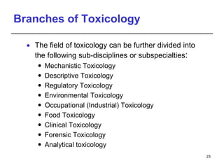 Branches of Toxicology
 The field of toxicology can be further divided into
the following sub-disciplines or subspecialties:
 Mechanistic Toxicology
 Descriptive Toxicology
 Regulatory Toxicology
 Environmental Toxicology
 Occupational (Industrial) Toxicology
 Food Toxicology
 Clinical Toxicology
 Forensic Toxicology
 Analytical toxicology
23
 