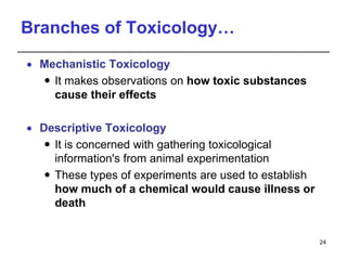 Branches of Toxicology…
 Mechanistic Toxicology
 It makes observations on how toxic substances
cause their effects
 Descriptive Toxicology
 It is concerned with gathering toxicological
information's from animal experimentation
 These types of experiments are used to establish
how much of a chemical would cause illness or
death
24
 