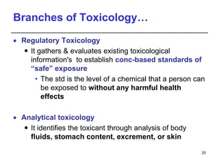 Branches of Toxicology…
 Regulatory Toxicology
 It gathers & evaluates existing toxicological
information's to establish conc-based standards of
“safe” exposure
• The std is the level of a chemical that a person can
be exposed to without any harmful health
effects
 Analytical toxicology
 It identifies the toxicant through analysis of body
fluids, stomach content, excrement, or skin
25
 
