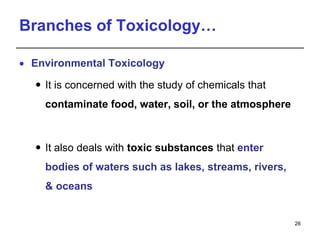 Branches of Toxicology…
 Environmental Toxicology
 It is concerned with the study of chemicals that
contaminate food, water, soil, or the atmosphere
 It also deals with toxic substances that enter
bodies of waters such as lakes, streams, rivers,
& oceans
26
 
