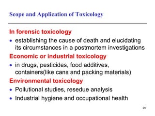 Scope and Application of Toxicology
In forensic toxicology
 establishing the cause of death and elucidating
its circumstances in a postmortem investigations
Economic or industrial toxicology
 in drugs, pesticides, food additives,
containers(like cans and packing materials)
Environmental toxicology
 Pollutional studies, resedue analysis
 Industrial hygiene and occupational health
29
 