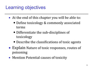 Learning objectives
 At the end of this chapter you will be able to:
 Define toxicology & commonly associated
terms
 Differentiate the sub-disciplines of
toxicology
 Describe the classifications of toxic agents
 Explain Nature of toxic responses, routes of
poisoning
 Mention Potential causes of toxicity
3
 
