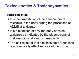 Toxicokinetics & Toxicodynamics
 Toxicokinetics
 It is the quantitation of the time course of
toxicants in the body during the processes of
ADME of toxicants
 It is a reflection of how the body handles
toxicants as indicated by the plasma conc of
that xenobiotic at various time points
 The end result of these toxicokinetic processes
is a biologically effective dose of the toxicant
31
 