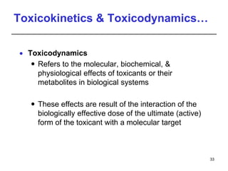 Toxicokinetics & Toxicodynamics…
 Toxicodynamics
 Refers to the molecular, biochemical, &
physiological effects of toxicants or their
metabolites in biological systems
 These effects are result of the interaction of the
biologically effective dose of the ultimate (active)
form of the toxicant with a molecular target
33
 