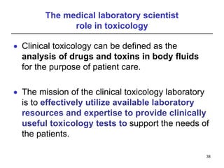 The medical laboratory scientist
role in toxicology
 Clinical toxicology can be defined as the
analysis of drugs and toxins in body fluids
for the purpose of patient care.
 The mission of the clinical toxicology laboratory
is to effectively utilize available laboratory
resources and expertise to provide clinically
useful toxicology tests to support the needs of
the patients.
38
 