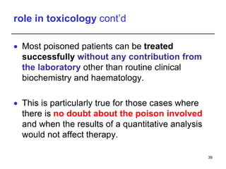 role in toxicology cont’d
 Most poisoned patients can be treated
successfully without any contribution from
the laboratory other than routine clinical
biochemistry and haematology.
 This is particularly true for those cases where
there is no doubt about the poison involved
and when the results of a quantitative analysis
would not affect therapy.
39
 