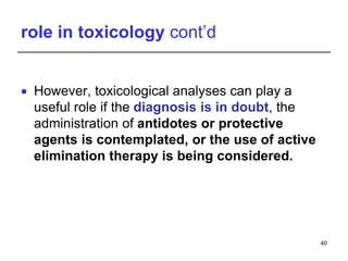 role in toxicology cont’d
 However, toxicological analyses can play a
useful role if the diagnosis is in doubt, the
administration of antidotes or protective
agents is contemplated, or the use of active
elimination therapy is being considered.
40
 