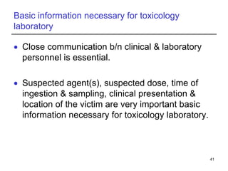 Basic information necessary for toxicology
laboratory
 Close communication b/n clinical & laboratory
personnel is essential.
 Suspected agent(s), suspected dose, time of
ingestion & sampling, clinical presentation &
location of the victim are very important basic
information necessary for toxicology laboratory.
41
 