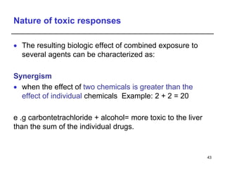 Nature of toxic responses
 The resulting biologic effect of combined exposure to
several agents can be characterized as:
Synergism
 when the effect of two chemicals is greater than the
effect of individual chemicals Example: 2 + 2 = 20
e .g carbontetrachloride + alcohol= more toxic to the liver
than the sum of the individual drugs.
43
 