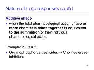 Nature of toxic responses cont’d
Additive effect-
 when the total pharmacological action of two or
more chemicals taken together is equivalent
to the summation of their individual
pharmacological action
Example: 2 + 3 = 5
 Organophosphorus pesticides ⇒ Cholinesterase
inhibiters
44
 