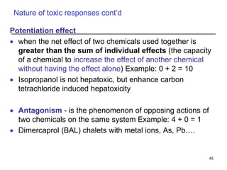 Nature of toxic responses cont’d
Potentiation effect
 when the net effect of two chemicals used together is
greater than the sum of individual effects (the capacity
of a chemical to increase the effect of another chemical
without having the effect alone) Example: 0 + 2 = 10
 Isopropanol is not hepatoxic, but enhance carbon
tetrachloride induced hepatoxicity
 Antagonism - is the phenomenon of opposing actions of
two chemicals on the same system Example: 4 + 0 = 1
 Dimercaprol (BAL) chalets with metal ions, As, Pb….
45
 