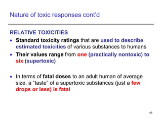 Nature of toxic responses cont’d
RELATIVE TOXICITIES
 Standard toxicity ratings that are used to describe
estimated toxicities of various substances to humans
 Their values range from one (practically nontoxic) to
six (supertoxic)
 In terms of fatal doses to an adult human of average
size, a “taste” of a supertoxic substances (just a few
drops or less) is fatal
46
 