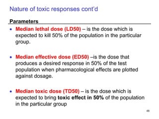Nature of toxic responses cont’d
Parameters
 Median lethal dose (LD50) – is the dose which is
expected to kill 50% of the population in the particular
group.
 Median effective dose (ED50) –is the dose that
produces a desired response in 50% of the test
population when pharmacological effects are plotted
against dosage.
 Median toxic dose (TD50) – is the dose which is
expected to bring toxic effect in 50% of the population
in the particular group
48
 