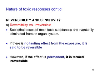 Nature of toxic responses cont’d
REVERSIBILITY AND SENSITIVITY
a) Reversibility Vs. Irreversible
 Sub lethal doses of most toxic substances are eventually
eliminated from an organ system.
 If there is no lasting effect from the exposure, it is
said to be reversible
 However, if the effect is permanent, it is termed
irreversible
49
 