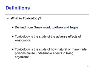 Definitions
 What is Toxicology?
 Derived from Greek word, toxikon and logos
 Toxicology is the study of the adverse effects of
xenobiotics
 Toxicology is the study of how natural or man-made
poisons cause undesirable effects in living
organisms
5
 