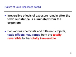 Nature of toxic responses cont’d
 Irreversible effects of exposure remain after the
toxic substance is eliminated from the
organism
 For various chemicals and different subjects,
toxic effects may range from the totally
reversible to the totally irreversible
50
 