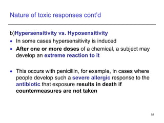 Nature of toxic responses cont’d
b)Hypersensitivity vs. Hyposensitivity
 In some cases hypersensitivity is induced
 After one or more doses of a chemical, a subject may
develop an extreme reaction to it
 This occurs with penicillin, for example, in cases where
people develop such a severe allergic response to the
antibiotic that exposure results in death if
countermeasures are not taken
51
 