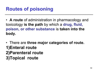 Routes of poisoning
• A route of administration in pharmacology and
toxicology is the path by which a drug, fluid,
poison, or other substance is taken into the
body.
• There are three major categories of route.
1)Enteral route
2)Parenteral route
3)Topical route
54
 