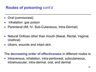 Routes of poisoning cont’d
 Oral (commonest)
 Inhalation: gas poison
 Parenteral (IM, IV, Sub-Cutaneous, Intra-Dermal)
 Natural Orifices other than mouth (Nasal, Rectal, Vaginal,
Urethral)
 Ulcers, wounds and intact skin
The decreasing order of effectiveness in different routes is:
 Intravenous, inhalation, intra-peritoneal, subcutaneous,
intramuscular, intra-dermal, oral, and dermal
56
 