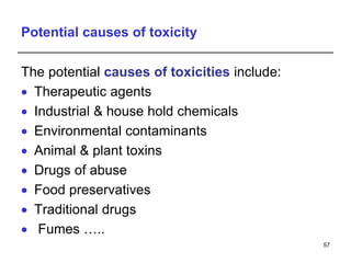 Potential causes of toxicity
The potential causes of toxicities include:
 Therapeutic agents
 Industrial & house hold chemicals
 Environmental contaminants
 Animal & plant toxins
 Drugs of abuse
 Food preservatives
 Traditional drugs
 Fumes …..
57
 