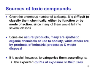 Sources of toxic compounds
 Given the enormous number of toxicants, it is difficult to
classify them chemically, either by function or by
mode of action, since many of them would fall into
several classes
 Some are natural products, many are synthetic
organic chemicals of use to society, while others are
by-products of industrial processes & waste
disposal
 It is useful, however, to categorize them according to:
 The expected routes of exposure or their uses
59
 