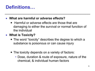Definitions…
 What are harmful or adverse effects?
 Harmful or adverse effects are those that are
damaging to either the survival or normal function of
the individual
 What is Toxicity?
 The word “toxicity” describes the degree to which a
substance is poisonous or can cause injury
 The toxicity depends on a variety of factors:
• Dose, duration & route of exposure, nature of the
chemical, & individual human factors
6
 