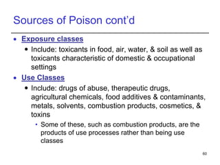 Sources of Poison cont’d
 Exposure classes
 Include: toxicants in food, air, water, & soil as well as
toxicants characteristic of domestic & occupational
settings
 Use Classes
 Include: drugs of abuse, therapeutic drugs,
agricultural chemicals, food additives & contaminants,
metals, solvents, combustion products, cosmetics, &
toxins
• Some of these, such as combustion products, are the
products of use processes rather than being use
classes
60
 