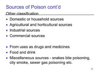 Sources of Poison cont’d
Other classification
 Domestic or household sources
 Agricultural and horticultural sources
 Industrial sources
 Commercial sources
 From uses as drugs and medicines
 Food and drink
 Miscellaneous sources - snakes bite poisoning,
city smoke, sewer gas poisoning etc.
61
 