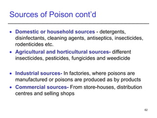 Sources of Poison cont’d
 Domestic or household sources - detergents,
disinfectants, cleaning agents, antiseptics, insecticides,
rodenticides etc.
 Agricultural and horticultural sources- different
insecticides, pesticides, fungicides and weedicide
 Industrial sources- In factories, where poisons are
manufactured or poisons are produced as by products
 Commercial sources- From store-houses, distribution
centres and selling shops
62
 