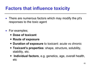 Factors that influence toxicity
 There are numerous factors which may modify the pt's
responses to the toxic agent
 For examples;
 Dose of toxicant
 Route of exposure
 Duration of exposure to toxicant: acute vs chronic
 Toxicant’s properties: shape, structure, solubility,
stability, etc.
 Individual factors, e.g. genetics, age, overall health,
etc
65
 