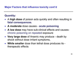 Major Factors that influence toxicity cont’d
Quantity:
 A high dose of poison acts quickly and often resulting in
fatal consequences.
 A moderate dose causes - acute poisoning
 A low dose may have sub-clinical effects and causes-
chronic poisoning on repeated exposure
 Very large dose of Arsenic may produce - death by
shock without dose irritant symptoms,
 While smaller dose than lethal dose produces its -
therapeutic effects
66
 