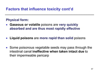 Factors that influence toxicity cont’d
Physical form:
 Gaseous or volatile poisons are very quickly
absorbed and are thus most rapidly effective
 Liquid poisons are more rapid than solid poisons
 Some poisonous vegetable seeds may pass through the
intestinal canal ineffective when taken intact due to
their impermeable pericarp
67
 