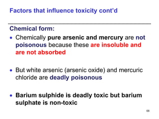 Factors that influence toxicity cont’d
Chemical form:
 Chemically pure arsenic and mercury are not
poisonous because these are insoluble and
are not absorbed
 But white arsenic (arsenic oxide) and mercuric
chloride are deadly poisonous
 Barium sulphide is deadly toxic but barium
sulphate is non-toxic
68
 