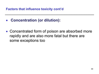 Factors that influence toxicity cont’d
 Concentration (or dilution):
 Concentrated form of poison are absorbed more
rapidly and are also more fatal but there are
some exceptions too
69
 